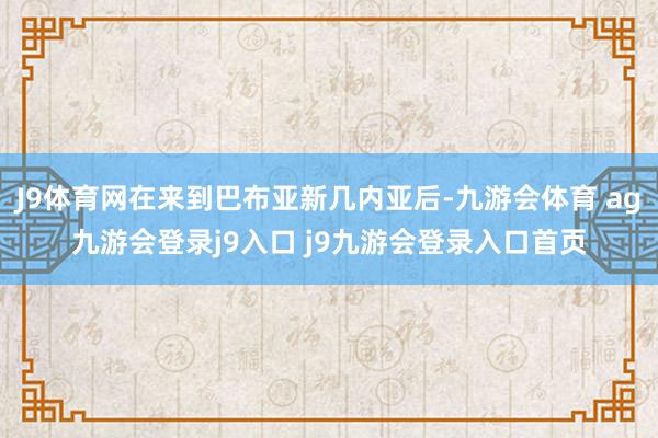J9体育网在来到巴布亚新几内亚后-九游会体育 ag九游会登录j9入口 j9九游会登录入口首页