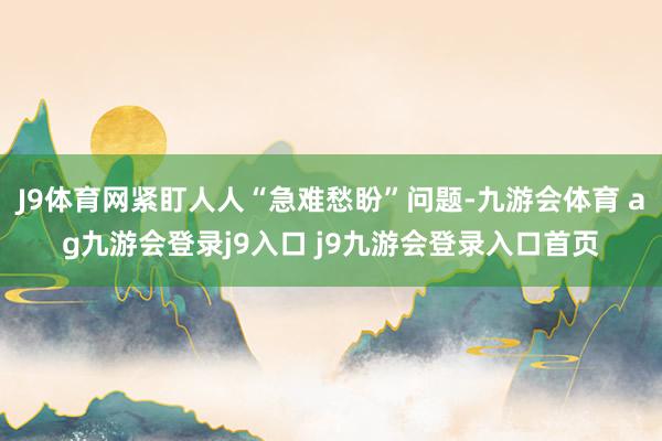 J9体育网紧盯人人“急难愁盼”问题-九游会体育 ag九游会登录j9入口 j9九游会登录入口首页