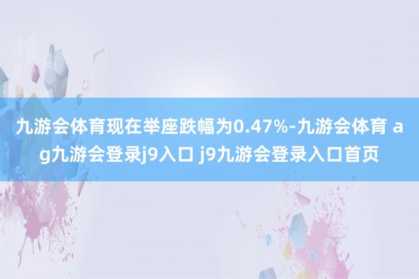 九游会体育现在举座跌幅为0.47%-九游会体育 ag九游会登录j9入口 j9九游会登录入口首页