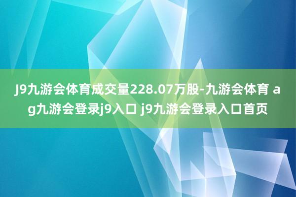 J9九游会体育成交量228.07万股-九游会体育 ag九游会登录j9入口 j9九游会登录入口首页