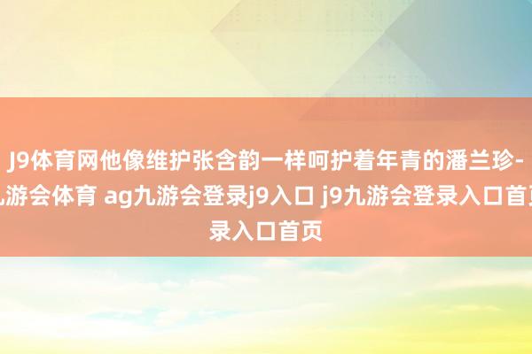 J9体育网他像维护张含韵一样呵护着年青的潘兰珍-九游会体育 ag九游会登录j9入口 j9九游会登录入口首页