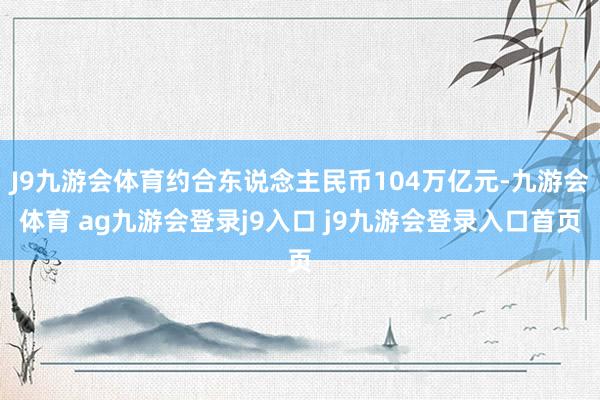 J9九游会体育约合东说念主民币104万亿元-九游会体育 ag九游会登录j9入口 j9九游会登录入口首页