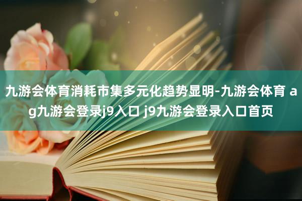 九游会体育消耗市集多元化趋势显明-九游会体育 ag九游会登录j9入口 j9九游会登录入口首页