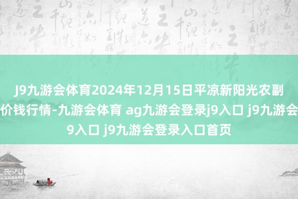 J9九游会体育2024年12月15日平凉新阳光农副居品有限公司价钱行情-九游会体育 ag九游会登录j9入口 j9九游会登录入口首页