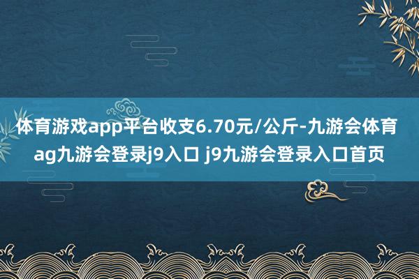 体育游戏app平台收支6.70元/公斤-九游会体育 ag九游会登录j9入口 j9九游会登录入口首页