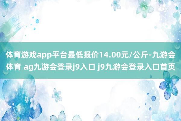 体育游戏app平台最低报价14.00元/公斤-九游会体育 ag九游会登录j9入口 j9九游会登录入口首页