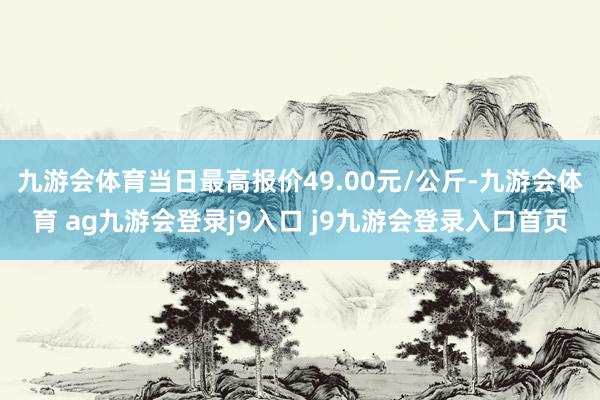 九游会体育当日最高报价49.00元/公斤-九游会体育 ag九游会登录j9入口 j9九游会登录入口首页
