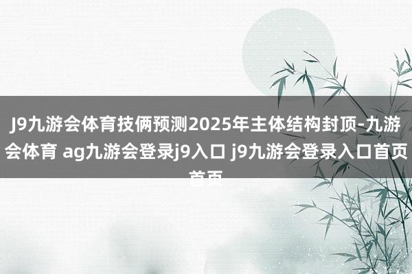 J9九游会体育技俩预测2025年主体结构封顶-九游会体育 ag九游会登录j9入口 j9九游会登录入口首页