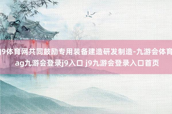 J9体育网共同鼓励专用装备建造研发制造-九游会体育 ag九游会登录j9入口 j9九游会登录入口首页