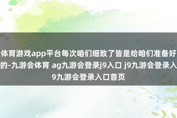 体育游戏app平台每次咱们细致了皆是给咱们准备好意思味的-九游会体育 ag九游会登录j9入口 j9九游会登录入口首页