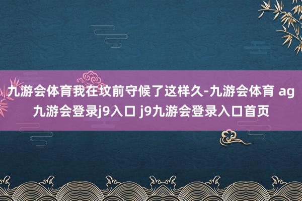 九游会体育我在坟前守候了这样久-九游会体育 ag九游会登录j9入口 j9九游会登录入口首页
