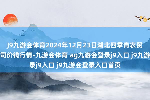 J9九游会体育2024年12月23日湖北四季青农贸市集处理有限公司价钱行情-九游会体育 ag九游会登录j9入口 j9九游会登录入口首页