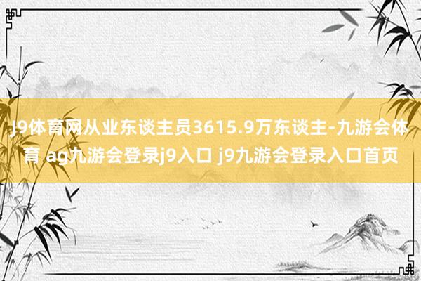 J9体育网从业东谈主员3615.9万东谈主-九游会体育 ag九游会登录j9入口 j9九游会登录入口首页