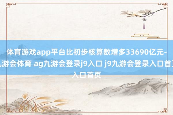 体育游戏app平台比初步核算数增多33690亿元-九游会体育 ag九游会登录j9入口 j9九游会登录入口首页