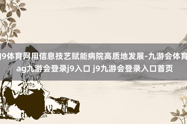 J9体育网用信息技艺赋能病院高质地发展-九游会体育 ag九游会登录j9入口 j9九游会登录入口首页