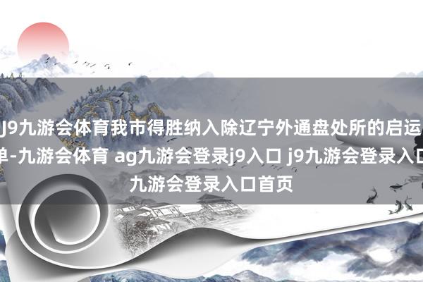 J9九游会体育我市得胜纳入除辽宁外通盘处所的启运港名单-九游会体育 ag九游会登录j9入口 j9九游会登录入口首页