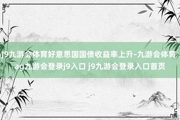 J9九游会体育好意思国国债收益率上升-九游会体育 ag九游会登录j9入口 j9九游会登录入口首页
