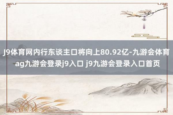 J9体育网内行东谈主口将向上80.92亿-九游会体育 ag九游会登录j9入口 j9九游会登录入口首页