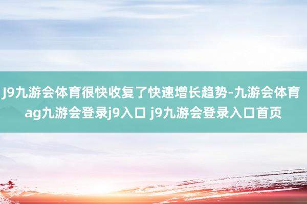 J9九游会体育很快收复了快速增长趋势-九游会体育 ag九游会登录j9入口 j9九游会登录入口首页