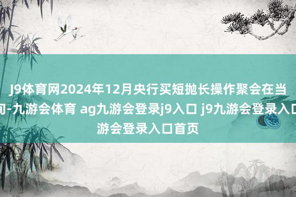 J9体育网2024年12月央行买短抛长操作聚会在当月下旬-九游会体育 ag九游会登录j9入口 j9九游会登录入口首页