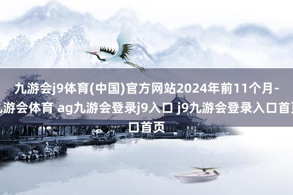 九游会j9体育(中国)官方网站2024年前11个月-九游会体育 ag九游会登录j9入口 j9九游会登录入口首页