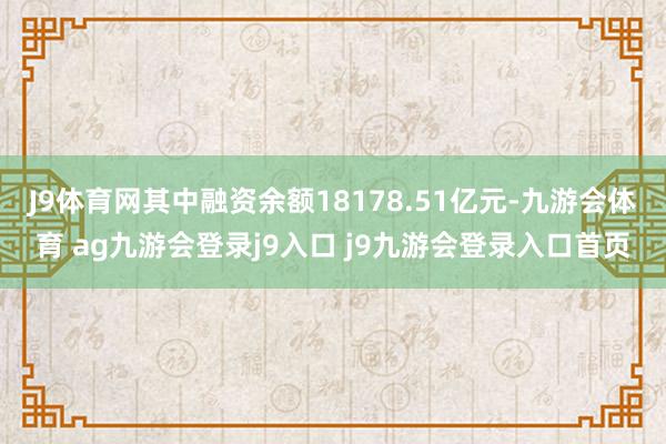 J9体育网其中融资余额18178.51亿元-九游会体育 ag九游会登录j9入口 j9九游会登录入口首页