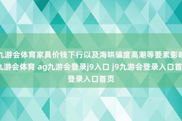 九游会体育家具价钱下行以及海哄骗度高潮等要素影响-九游会体育 ag九游会登录j9入口 j9九游会登录入口首页