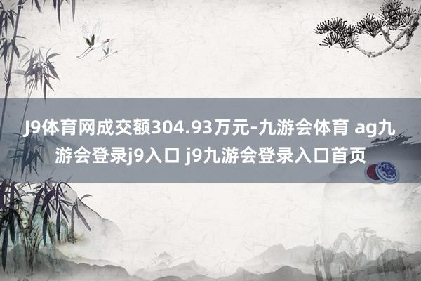 J9体育网成交额304.93万元-九游会体育 ag九游会登录j9入口 j9九游会登录入口首页