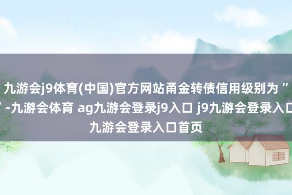 九游会j9体育(中国)官方网站甬金转债信用级别为“AA-”-九游会体育 ag九游会登录j9入口 j9九游会登录入口首页