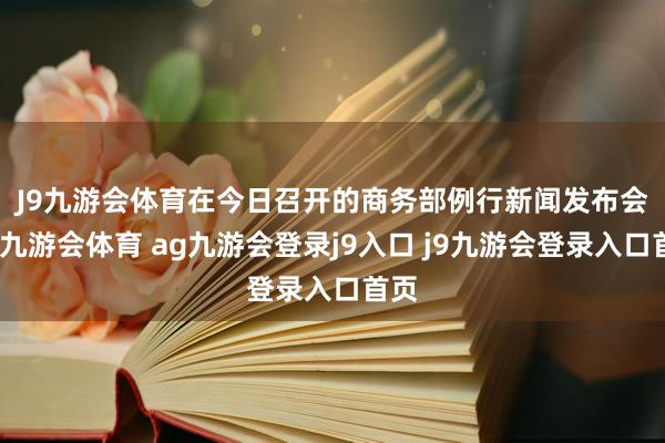 J9九游会体育　　在今日召开的商务部例行新闻发布会上-九游会体育 ag九游会登录j9入口 j9九游会登录入口首页