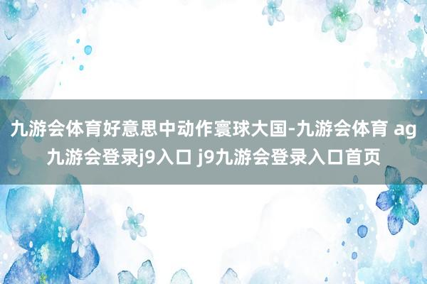 九游会体育好意思中动作寰球大国-九游会体育 ag九游会登录j9入口 j9九游会登录入口首页