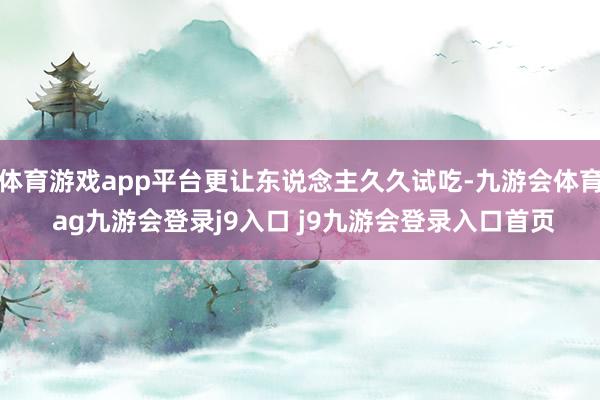 体育游戏app平台更让东说念主久久试吃-九游会体育 ag九游会登录j9入口 j9九游会登录入口首页