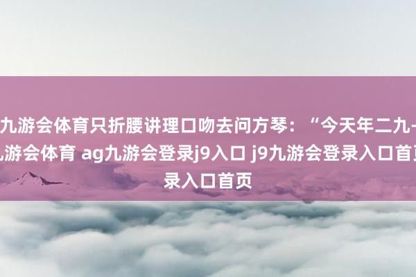 九游会体育只折腰讲理口吻去问方琴：“今天年二九-九游会体育 ag九游会登录j9入口 j9九游会登录入口首页