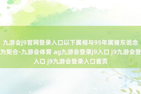 九游会j9官网登录入口以下属相与95年属猪东说念主的婚配最为契合-九游会体育 ag九游会登录j9入口 j9九游会登录入口首页